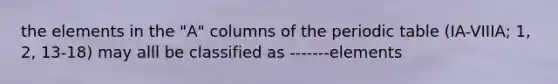 the elements in the "A" columns of the periodic table (IA-VIIIA; 1, 2, 13-18) may alll be classified as -------elements