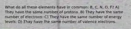 What do all these elements have in common: B, C, N, O, F? A) They have the same number of protons. B) They have the same number of electrons. C) They have the same number of energy levels. D) Thay have the same number of valence electrons.