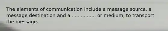 The elements of communication include a message source, a message destination and a ..............., or medium, to transport the message.