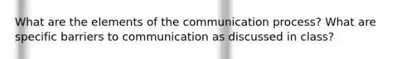 What are the elements of the communication process? What are specific barriers to communication as discussed in class?