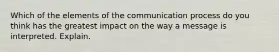 Which of the elements of the communication process do you think has the greatest impact on the way a message is interpreted. Explain.