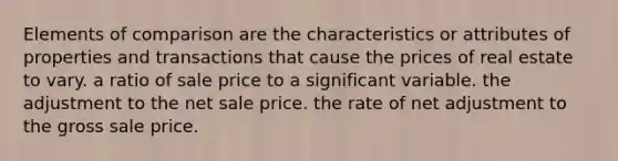 Elements of comparison are the characteristics or attributes of properties and transactions that cause the prices of real estate to vary. a ratio of sale price to a significant variable. the adjustment to the net sale price. the rate of net adjustment to the gross sale price.