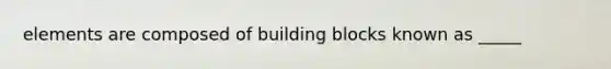 elements are composed of building blocks known as _____