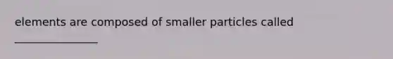 elements are composed of smaller particles called _______________