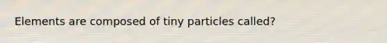 Elements are composed of tiny particles called?