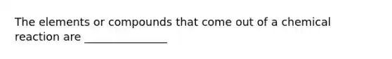 The elements or compounds that come out of a chemical reaction are _______________