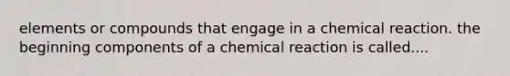 elements or compounds that engage in a chemical reaction. the beginning components of a chemical reaction is called....