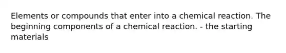 Elements or compounds that enter into a chemical reaction. The beginning components of a chemical reaction. - the starting materials