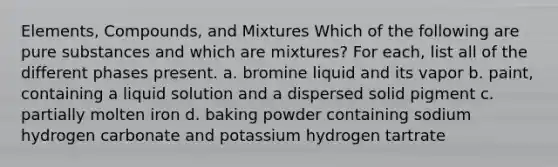 Elements, Compounds, and Mixtures Which of the following are pure substances and which are mixtures? For each, list all of the different phases present. a. bromine liquid and its vapor b. paint, containing a liquid solution and a dispersed solid pigment c. partially molten iron d. baking powder containing sodium hydrogen carbonate and potassium hydrogen tartrate