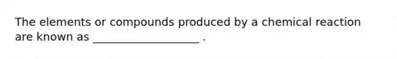 The elements or compounds produced by a chemical reaction are known as ___________________ .