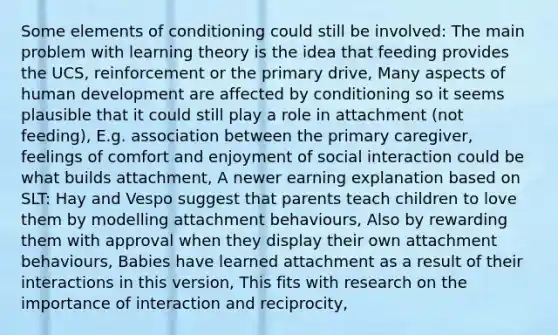 Some elements of conditioning could still be involved: The main problem with learning theory is the idea that feeding provides the UCS, reinforcement or the primary drive, Many aspects of human development are affected by conditioning so it seems plausible that it could still play a role in attachment (not feeding), E.g. association between the primary caregiver, feelings of comfort and enjoyment of social interaction could be what builds attachment, A newer earning explanation based on SLT: Hay and Vespo suggest that parents teach children to love them by modelling attachment behaviours, Also by rewarding them with approval when they display their own attachment behaviours, Babies have learned attachment as a result of their interactions in this version, This fits with research on the importance of interaction and reciprocity,