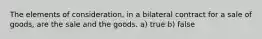 The elements of consideration, in a bilateral contract for a sale of goods, are the sale and the goods. a) true b) false