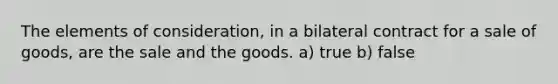 The elements of consideration, in a bilateral contract for a sale of goods, are the sale and the goods. a) true b) false