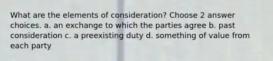 What are the elements of consideration? Choose 2 answer choices. a. an exchange to which the parties agree b. past consideration c. a preexisting duty d. something of value from each party