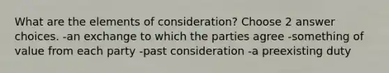 What are the elements of consideration? Choose 2 answer choices. -an exchange to which the parties agree -something of value from each party -past consideration -a preexisting duty