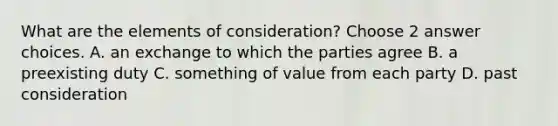 What are the elements of consideration? Choose 2 answer choices. A. an exchange to which the parties agree B. a preexisting duty C. something of value from each party D. past consideration