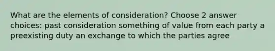 What are the elements of consideration? Choose 2 answer choices: past consideration something of value from each party a preexisting duty an exchange to which the parties agree