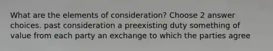 What are the elements of consideration? Choose 2 answer choices. past consideration a preexisting duty something of value from each party an exchange to which the parties agree