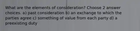 What are the elements of consideration? Choose 2 answer choices. a) past consideration b) an exchange to which the parties agree c) something of value from each party d) a preexisting duty