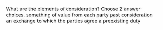 What are the elements of consideration? Choose 2 answer choices. something of value from each party past consideration an exchange to which the parties agree a preexisting duty