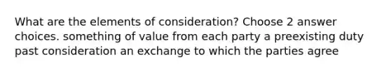 What are the elements of consideration? Choose 2 answer choices. something of value from each party a preexisting duty past consideration an exchange to which the parties agree