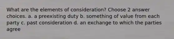 What are the elements of consideration? Choose 2 answer choices. a. a preexisting duty b. something of value from each party c. past consideration d. an exchange to which the parties agree