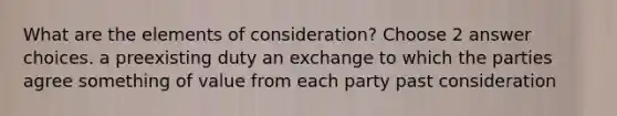 What are the elements of consideration? Choose 2 answer choices. a preexisting duty an exchange to which the parties agree something of value from each party past consideration