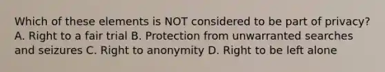 Which of these elements is NOT considered to be part of privacy? A. Right to a fair trial B. Protection from unwarranted searches and seizures C. Right to anonymity D. Right to be left alone