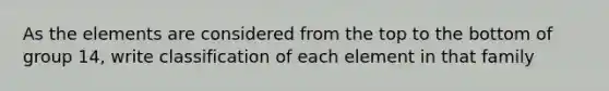 As the elements are considered from the top to the bottom of group 14, write classification of each element in that family