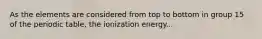 As the elements are considered from top to bottom in group 15 of the periodic table, the ionization energy...