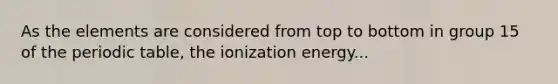 As the elements are considered from top to bottom in group 15 of <a href='https://www.questionai.com/knowledge/kIrBULvFQz-the-periodic-table' class='anchor-knowledge'>the periodic table</a>, the ionization energy...