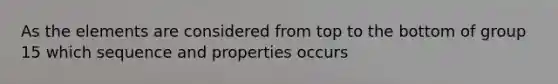 As the elements are considered from top to the bottom of group 15 which sequence and properties occurs