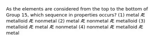 As the elements are considered from the top to the bottom of Group 15, which sequence in properties occurs? (1) metal Æ metalloid Æ nonmetal (2) metal Æ nonmetal Æ metalloid (3) metalloid Æ metal Æ nonmetal (4) nonmetal Æ metalloid Æ metal