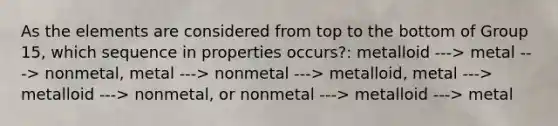 As the elements are considered from top to the bottom of Group 15, which sequence in properties occurs?: metalloid ---> metal ---> nonmetal, metal ---> nonmetal ---> metalloid, metal ---> metalloid ---> nonmetal, or nonmetal ---> metalloid ---> metal