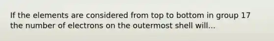 If the elements are considered from top to bottom in group 17 the number of electrons on the outermost shell will...