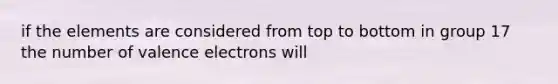 if the elements are considered from top to bottom in group 17 the number of <a href='https://www.questionai.com/knowledge/knWZpHTJT4-valence-electrons' class='anchor-knowledge'>valence electrons</a> will