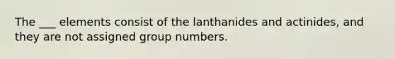 The ___ elements consist of the lanthanides and actinides, and they are not assigned group numbers.