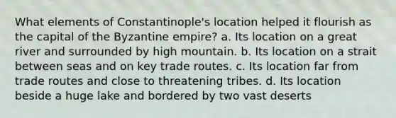 What elements of Constantinople's location helped it flourish as the capital of the Byzantine empire? a. Its location on a great river and surrounded by high mountain. b. Its location on a strait between seas and on key trade routes. c. Its location far from trade routes and close to threatening tribes. d. Its location beside a huge lake and bordered by two vast deserts