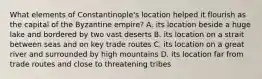 What elements of Constantinople's location helped it flourish as the capital of the Byzantine empire? A. its location beside a huge lake and bordered by two vast deserts B. its location on a strait between seas and on key trade routes C. its location on a great river and surrounded by high mountains D. its location far from trade routes and close to threatening tribes