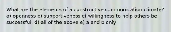 What are the elements of a constructive communication climate? a) openness b) supportiveness c) willingness to help others be successful. d) all of the above e) a and b only