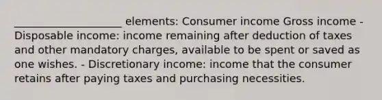 ____________________ elements: Consumer income Gross income - Disposable income: income remaining after deduction of taxes and other mandatory charges, available to be spent or saved as one wishes. - Discretionary income: income that the consumer retains after paying taxes and purchasing necessities.