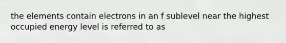 the elements contain electrons in an f sublevel near the highest occupied energy level is referred to as