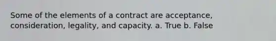 Some of the elements of a contract are acceptance, consideration, legality, and capacity. a. True b. False