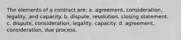 The elements of a contract are: a. agreement, consideration, legality, and capacity. b. dispute, resolution, closing statement. c. dispute, consideration, legality, capacity. d. agreement, consideration, due process.