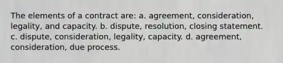 The elements of a contract are: a. agreement, consideration, legality, and capacity. b. dispute, resolution, closing statement. c. dispute, consideration, legality, capacity. d. agreement, consideration, due process.