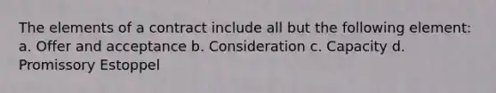 The elements of a contract include all but the following element: a. Offer and acceptance b. Consideration c. Capacity d. Promissory Estoppel