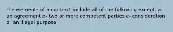 the elements of a contract include all of the following except: a-an agreement b- two or more competent parties c- consideration d- an illegal purpose