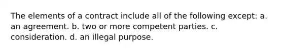 The elements of a contract include all of the following except: a. an agreement. b. two or more competent parties. c. consideration. d. an illegal purpose.