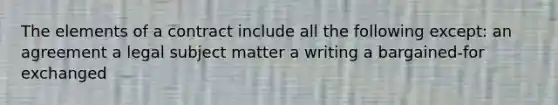 The elements of a contract include all the following except: an agreement a legal subject matter a writing a bargained-for exchanged