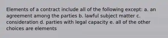 Elements of a contract include all of the following except: a. an agreement among the parties b. lawful subject matter c. consideration d. parties with legal capacity e. all of the other choices are elements